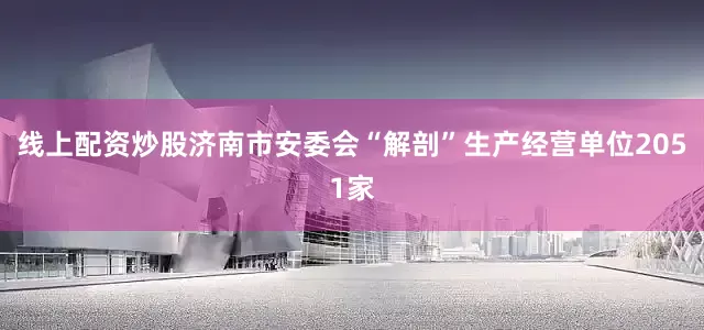 线上配资炒股济南市安委会“解剖”生产经营单位2051家