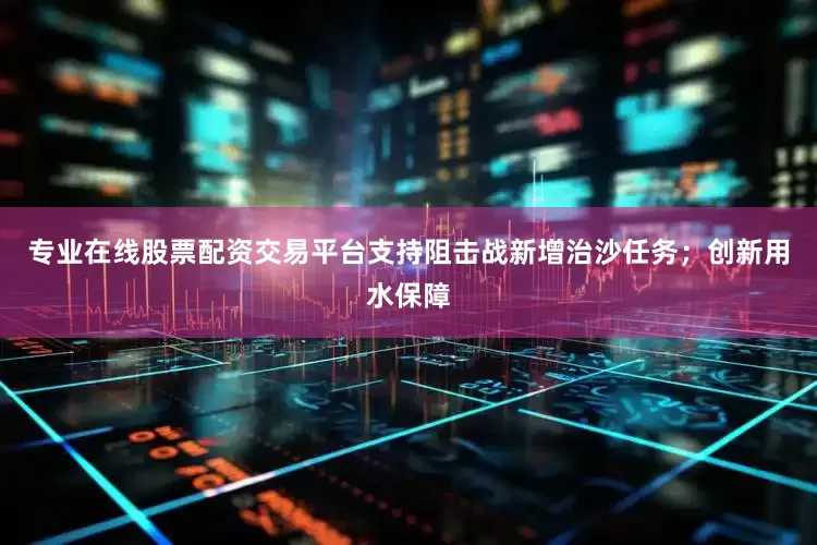 专业在线股票配资交易平台支持阻击战新增治沙任务；创新用水保障