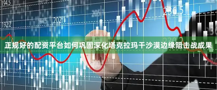 正规好的配资平台如何巩固深化塔克拉玛干沙漠边缘阻击战成果