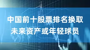 中国前十股票排名换取未来资产或年轻球员