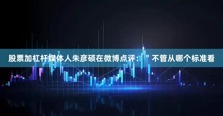 股票加杠杆媒体人朱彦硕在微博点评：＂不管从哪个标准看