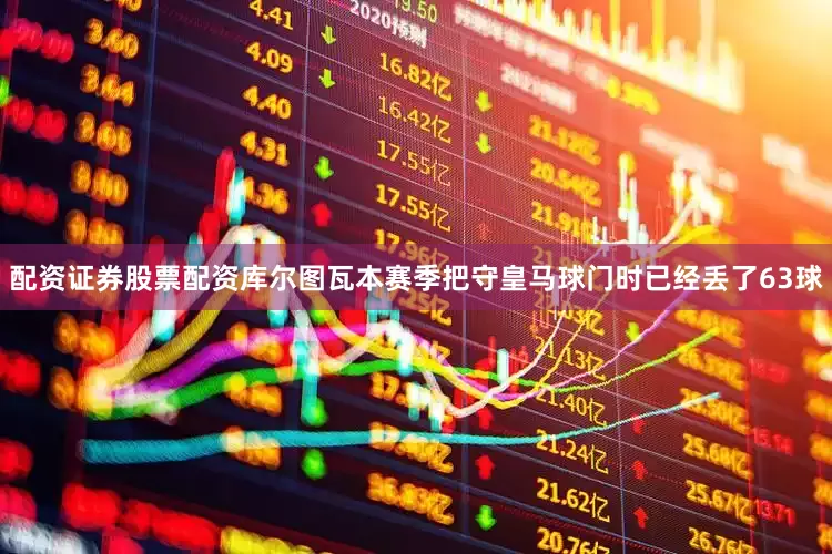 配资证券股票配资库尔图瓦本赛季把守皇马球门时已经丢了63球