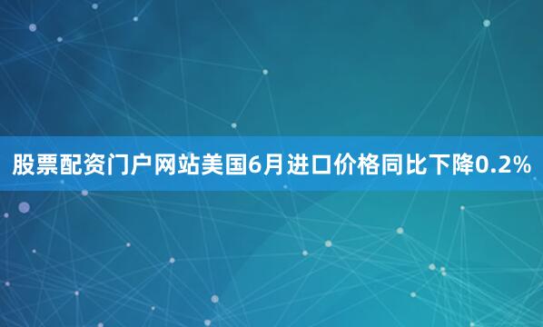 股票配资门户网站美国6月进口价格同比下降0.2%