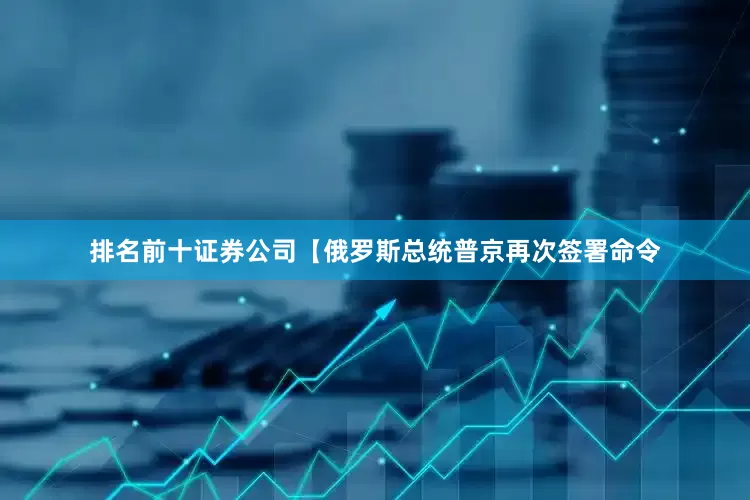 排名前十证券公司【俄罗斯总统普京再次签署命令