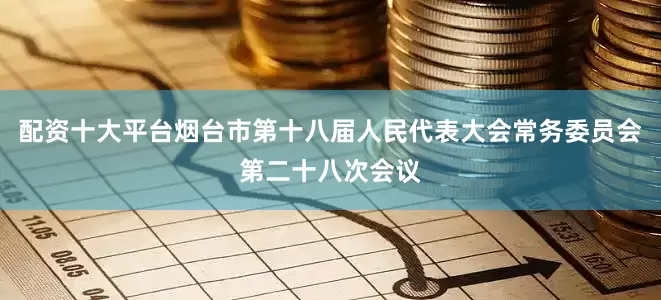 配资十大平台烟台市第十八届人民代表大会常务委员会第二十八次会议