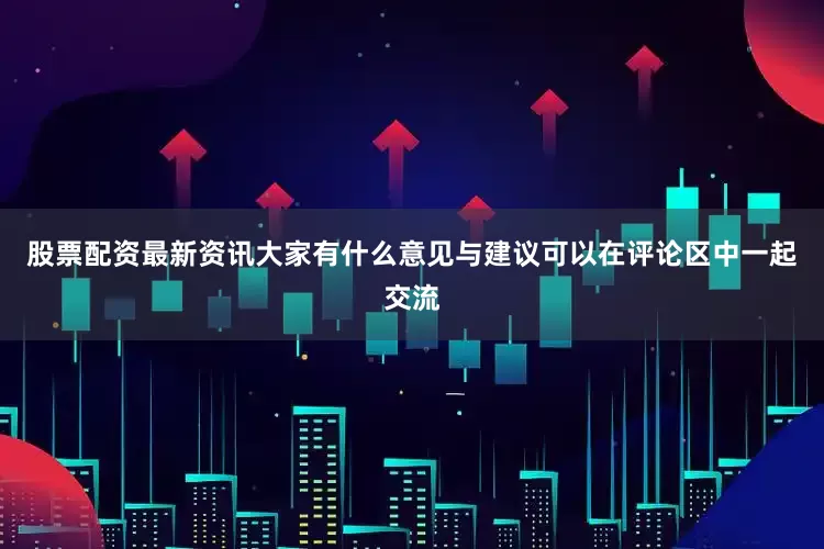 股票配资最新资讯大家有什么意见与建议可以在评论区中一起交流