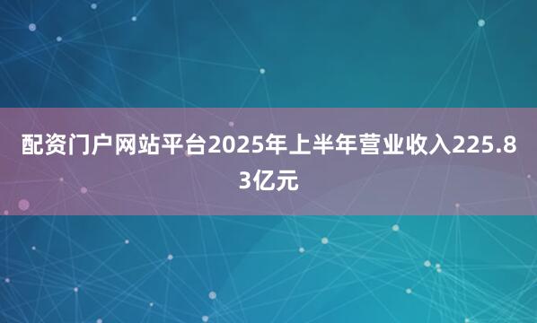 配资门户网站平台2025年上半年营业收入225.83亿元