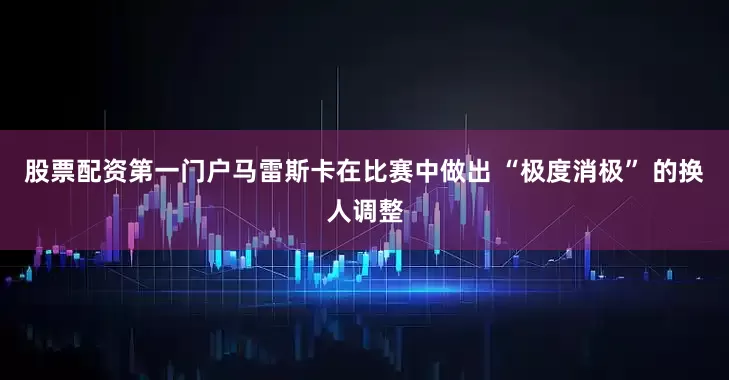 股票配资第一门户马雷斯卡在比赛中做出 “极度消极” 的换人调整