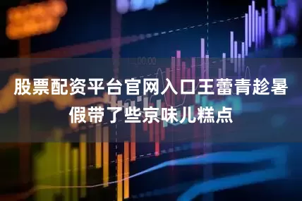 股票配资平台官网入口王蕾青趁暑假带了些京味儿糕点